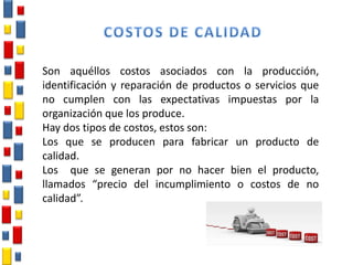 Son aquéllos costos asociados con la producción,
identificación y reparación de productos o servicios que
no cumplen con las expectativas impuestas por la
organización que los produce.
Hay dos tipos de costos, estos son:
Los que se producen para fabricar un producto de
calidad.
Los que se generan por no hacer bien el producto,
llamados “precio del incumplimiento o costos de no
calidad”.
 