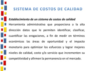 Establecimiento de un sistema de costos de calidad
Herramienta administrativa que proporciona a la alta
dirección datos que le permiten identificar, clasificar,
cuantificar las erogaciones, a fin de medir en términos
económicos las áreas de oportunidad y el impacto
monetario para optimizar los esfuerzos y lograr mejores
niveles de calidad, costo y/o servicio que incrementen su
competitividad y afirmen la permanencia en el mercado.
 