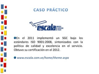 En el 2011 implementó un SGC bajo los
estándares ISO 9001:2008, sintonizados con la
política de calidad y excelencia en el servicio.
Obtuvo su certificación en el 2012.
www.escala.com.ve/home/theme.aspx
 