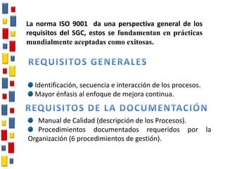Identificación, secuencia e interacción de los procesos.
Mayor énfasis al enfoque de mejora continua.
Manual de Calidad (descripción de los Procesos).
Procedimientos documentados requeridos por la
Organización (6 procedimientos de gestión).
La norma ISO 9001 da una perspectiva general de los
requisitos del SGC, estos se fundamentan en prácticas
mundialmente aceptadas como exitosas.
 