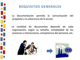 La documentación permite la comunicación del
propósito y la coherencia de la acción.
La cantidad de documentos depende de cada
organización, según su tamaño, complejidad de los
procesos e interacciones, competencia del personal, etc.
 
