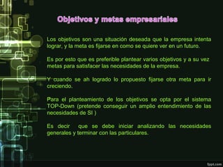 Los objetivos son una situación deseada que la empresa intenta
lograr, y la meta es fijarse en como se quiere ver en un futuro.

Es por esto que es preferible plantear varios objetivos y a su vez
metas para satisfacer las necesidades de la empresa.

Y cuando se ah logrado lo propuesto fijarse otra meta para ir
creciendo.

Para el planteamiento de los objetivos se opta por el sistema
TOP-Down (pretende conseguir un amplio entendimiento de las
necesidades de SI )

Es decir     que se debe iniciar analizando las necesidades
generales y terminar con las particulares.
 