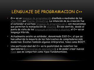 LENGUAJE DE PROGRAMACION C++C++ es un lenguaje de programación diseñado a mediados de los años 1980 por BjarneStroustrup. La intención de su creación fue el extender al exitoso lenguaje de programación C con mecanismos que permitan la manipulación de objetos. En ese sentido, desde el punto de vista de los lenguajes orientados a objetos, el C++ es un lenguaje híbrido.Actualmente existe un estándar, denominado ISO C++, al que se han adherido la mayoría de los fabricantes de compiladores más modernos. Existen también algunos intérpretes, tales como ROOT.Una particularidad del C++ es la posibilidad de redefinir los operadores (sobrecarga de operadores), y de poder crear nuevos tipos que se comporten como tipos fundamentales.