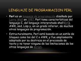 LENGUAJE DE PROGRAMACION PERLPerl es un lenguaje de programación diseñado por Larry Wall en 1987. Perl toma características del lenguaje C, del lenguaje interpretado shell (sh), AWK, sed, Lisp y, en un grado inferior, de muchos otros lenguajes de programación.Estructuralmente, Perl está basado en un estilo de bloques como los del C o AWK, y fue ampliamente adoptado por su destreza en el procesado de texto y no tener ninguna de las limitaciones de los otros lenguajes de script.