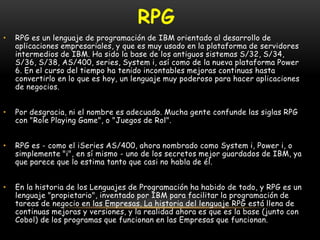 rpgRPG es un lenguaje de programación de IBM orientado al desarrollo de aplicaciones empresariales, y que es muy usado en la plataforma de servidores intermedios de IBM. Ha sido la base de los antiguos sistemas S/32, S/34, S/36, S/38, AS/400, series, System i, así como de la nueva plataforma Power 6. En el curso del tiempo ha tenido incontables mejoras continuas hasta convertirlo en lo que es hoy, un lenguaje muy poderoso para hacer aplicaciones de negocios.Por desgracia, ni el nombre es adecuado. Mucha gente confunde las siglas RPG con "Role Playing Game", o "Juegos de Rol".RPG es - como el iSeries AS/400, ahora nombrado como System i, Power i, o simplemente "i", en sí mismo - uno de los secretos mejor guardados de IBM, ya que parece que lo estima tanto que casi no habla de él.En la historia de los Lenguajes de Programación ha habido de todo, y RPG es un lenguaje "propietario", inventado por IBM para facilitar la programación de tareas de negocio en las Empresas. La historia del lenguaje RPG está llena de continuas mejoras y versiones, y la realidad ahora es que es la base (junto con Cobol) de los programas que funcionan en las Empresas que funcionan.