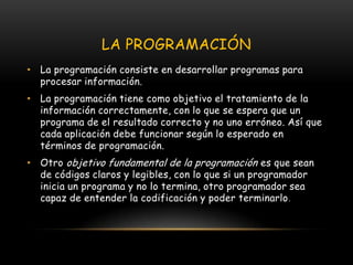 LA PROGRAMACIÓNLa programación consiste en desarrollar programas para procesar información. La programación tiene como objetivo el tratamiento de la información correctamente, con lo que se espera que un programa de el resultado correcto y no uno erróneo. Así que cada aplicación debe funcionar según lo esperado en términos de programación.Otro objetivo fundamental de la programación es que sean de códigos claros y legibles, con lo que si un programador inicia un programa y no lo termina, otro programador sea capaz de entender la codificación y poder terminarlo.