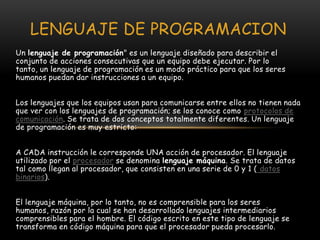 LENGUAJE DE PROGRAMACIONUn lenguaje de programación" es un lenguaje diseñado para describir el conjunto de acciones consecutivas que un equipo debe ejecutar. Por lo tanto, un lenguaje de programación es un modo práctico para que los seres humanos puedan dar instrucciones a un equipo. Los lenguajes que los equipos usan para comunicarse entre ellos no tienen nada que ver con los lenguajes de programación; se los conoce como protocolos de comunicación. Se trata de dos conceptos totalmente diferentes. Un lenguaje de programación es muy estricto:A CADA instrucción le corresponde UNA acción de procesador. El lenguaje utilizado por el procesador se denomina lenguaje máquina. Se trata de datos tal como llegan al procesador, que consisten en una serie de 0 y 1 ( datos binarios). El lenguaje máquina, por lo tanto, no es comprensible para los seres humanos, razón por la cual se han desarrollado lenguajes intermediarios comprensibles para el hombre. El código escrito en este tipo de lenguaje se transforma en código máquina para que el procesador pueda procesarlo. 