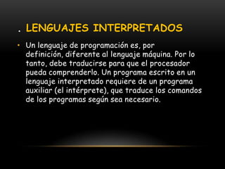 . LENGUAJES INTERPRETADOSUn lenguaje de programación es, por definición, diferente al lenguaje máquina. Por lo tanto, debe traducirse para que el procesador pueda comprenderlo. Un programa escrito en un lenguaje interpretado requiere de un programa auxiliar (el intérprete), que traduce los comandos de los programas según sea necesario. 