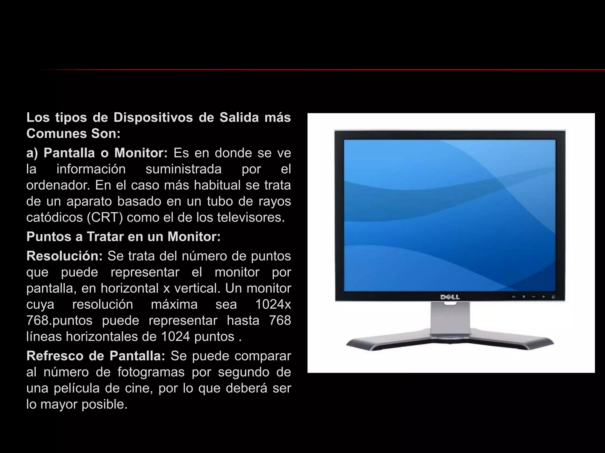 Los tipos de Dispositivos de Salida más Comunes Son:a) Pantalla o Monitor: Es en donde se ve la información suministrada por el ordenador. En el caso más habitual se trata de un aparato basado en un tubo de rayos catódicos (CRT) como el de los televisores.Puntos a Tratar en un Monitor:Resolución: Se trata del número de puntos que puede representar el monitor por pantalla, en horizontal x vertical. Un monitor cuya resolución máxima sea 1024x 768.puntos puede representar hasta 768 líneas horizontales de 1024 puntos .Refresco de Pantalla: Se puede comparar al número de fotogramas por segundo de una película de cine, por lo que deberá ser lo mayor posible. 