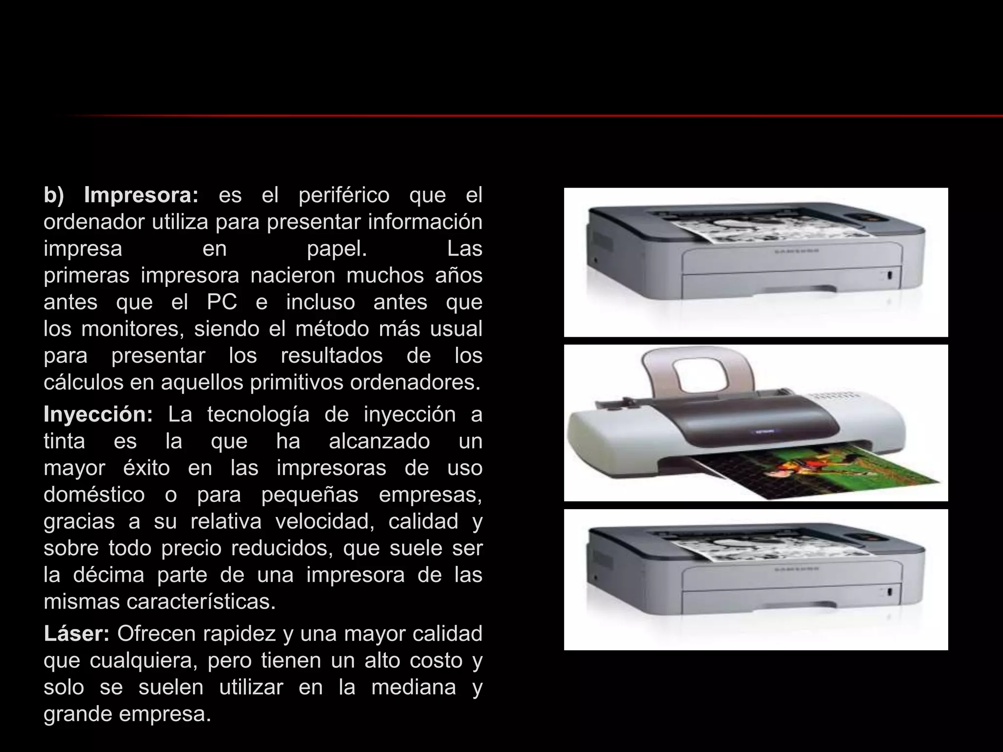 b) Impresora: es el periférico que el ordenador utiliza para presentar información impresa en papel. Las primeras impresora nacieron muchos años antes que el PC e incluso antes que los monitores, siendo el método más usual para presentar los resultados de los cálculos en aquellos primitivos ordenadores.Inyección: La tecnología de inyección a tinta es la que ha alcanzado un mayor éxito en las impresoras de uso doméstico o para pequeñas empresas, gracias a su relativa velocidad, calidad y sobre todo precio reducidos, que suele ser la décima parte de una impresora de las mismas características.Láser: Ofrecen rapidez y una mayor calidad que cualquiera, pero tienen un alto costo y solo se suelen utilizar en la mediana y grande empresa. 