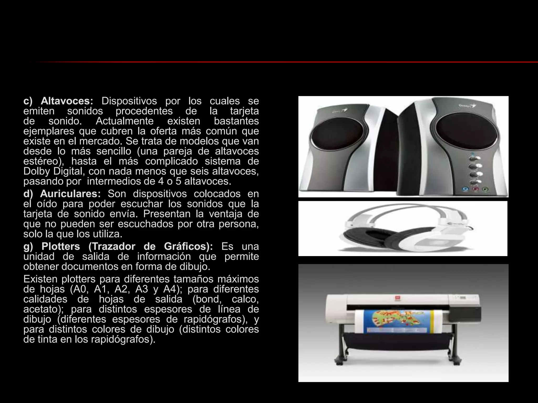 c) Altavoces: Dispositivos por los cuales se emiten sonidos procedentes de la tarjeta de sonido. Actualmente existen bastantes ejemplares que cubren la oferta más común que existe en el mercado. Se trata de modelos que van desde lo más sencillo (una pareja de altavoces estéreo), hasta el más complicado sistema de Dolby Digital, con nada menos que seis altavoces, pasando por  intermedios de 4 o 5 altavoces. d) Auriculares: Son dispositivos colocados en el oído para poder escuchar los sonidos que la tarjeta de sonido envía. Presentan la ventaja de que no pueden ser escuchados por otra persona, solo la que los utiliza.g) Plotters (Trazador de Gráficos): Es una unidad de salida de información que permite obtener documentos en forma de dibujo.Existen plotters para diferentes tamaños máximos de hojas (A0, A1, A2, A3 y A4); para diferentes calidades de hojas de salida (bond, calco, acetato); para distintos espesores de línea de dibujo (diferentes espesores de rapidógrafos), y para distintos colores de dibujo (distintos colores de tinta en los rapidógrafos).