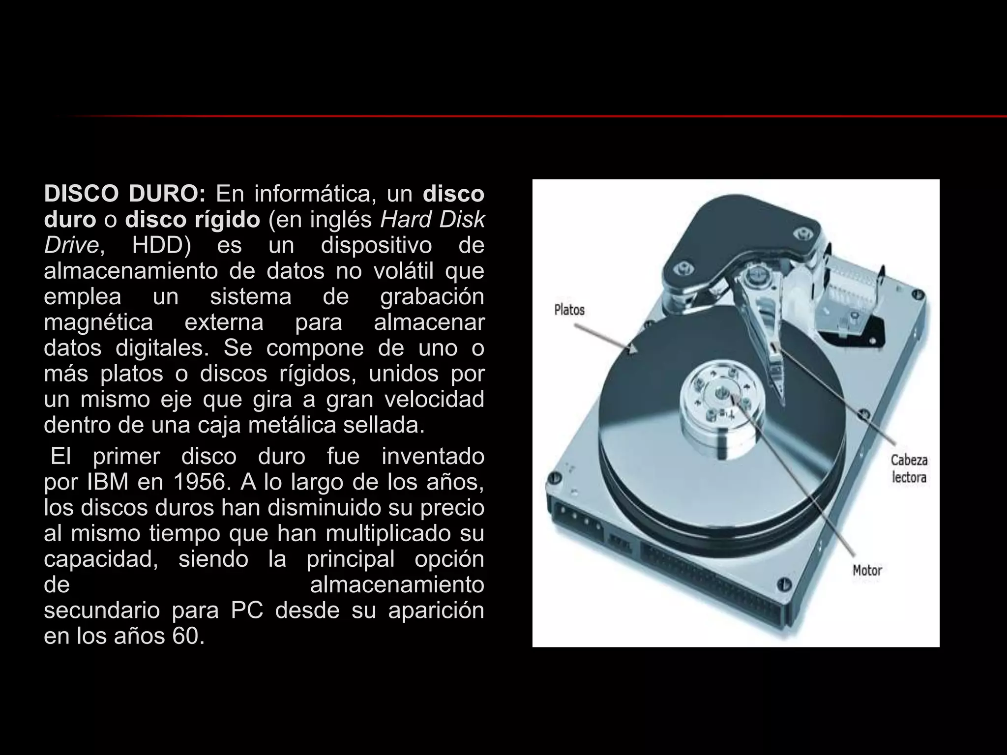 DISCO DURO: En informática, un disco duro o disco rígido (en inglés Hard Disk Drive, HDD) es un dispositivo de almacenamiento de datos no volátil que emplea un sistema de grabación magnética externa para almacenar datos digitales. Se compone de uno o más platos o discos rígidos, unidos por un mismo eje que gira a gran velocidad dentro de una caja metálica sellada. El primer disco duro fue inventado por IBM en 1956. A lo largo de los años, los discos duros han disminuido su precio al mismo tiempo que han multiplicado su capacidad, siendo la principal opción de almacenamiento secundario para PC desde su aparición en los años 60.