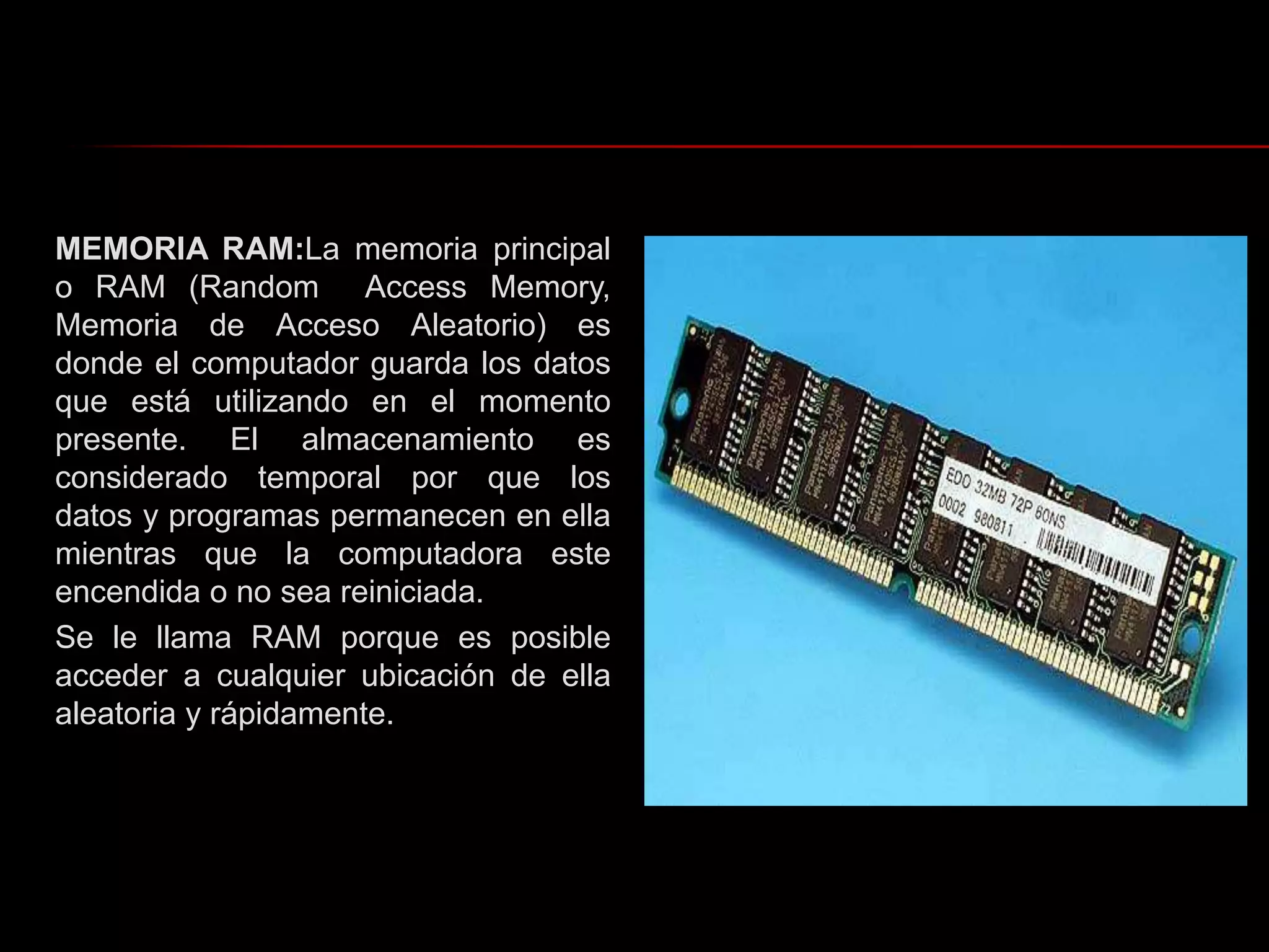 MEMORIA RAM:La memoria principal o RAM (Random  Access Memory, Memoria de Acceso Aleatorio) es donde el computador guarda los datos que está utilizando en el momento presente. El almacenamiento es considerado temporal por que los datos y programas permanecen en ella mientras que la computadora este encendida o no sea reiniciada.Se le llama RAM porque es posible acceder a cualquier ubicación de ella aleatoria y rápidamente.