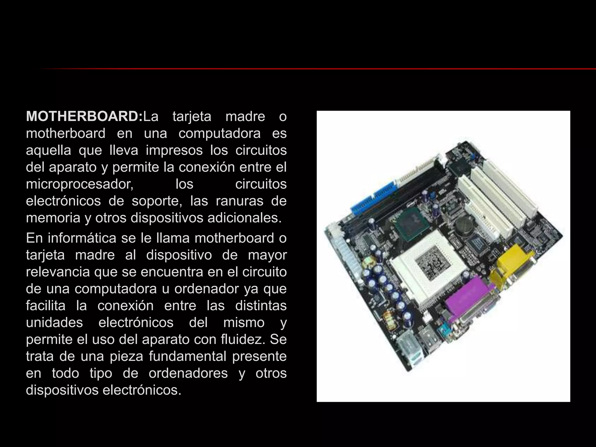 MOTHERBOARD:La tarjeta madre o motherboard en una computadora es aquella que lleva impresos los circuitos del aparato y permite la conexión entre el microprocesador, los circuitos electrónicos de soporte, las ranuras de memoria y otros dispositivos adicionales.En informática se le llama motherboard o tarjeta madre al dispositivo de mayor relevancia que se encuentra en el circuito de una computadora u ordenador ya que facilita la conexión entre las distintas unidades electrónicos del mismo y permite el uso del aparato con fluidez. Se trata de una pieza fundamental presente en todo tipo de ordenadores y otros dispositivos electrónicos.