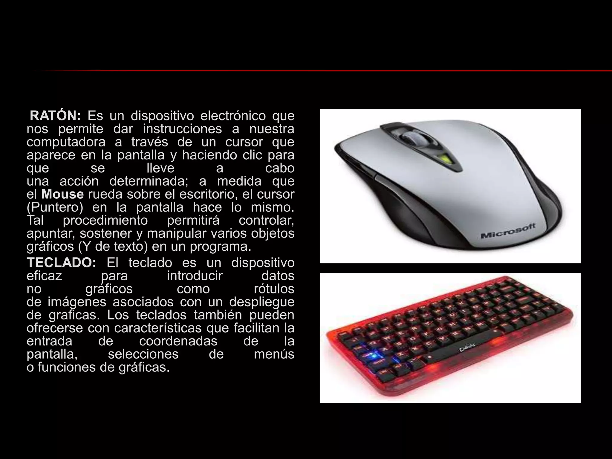 RATÓN: Es un dispositivo electrónico que nos permite dar instrucciones a nuestra computadora a través de un cursor que aparece en la pantalla y haciendo clic para que se lleve a cabo una acción determinada; a medida que el Mouse rueda sobre el escritorio, el cursor (Puntero) en la pantalla hace lo mismo. Tal procedimiento permitirá controlar, apuntar, sostener y manipular varios objetos gráficos (Y de texto) en un programa.TECLADO: El teclado es un dispositivo eficaz para introducir datos no gráficos como rótulos de imágenes asociados con un despliegue de graficas. Los teclados también pueden ofrecerse con características que facilitan la entrada de coordenadas de la pantalla, selecciones de menús o funciones de gráficas.