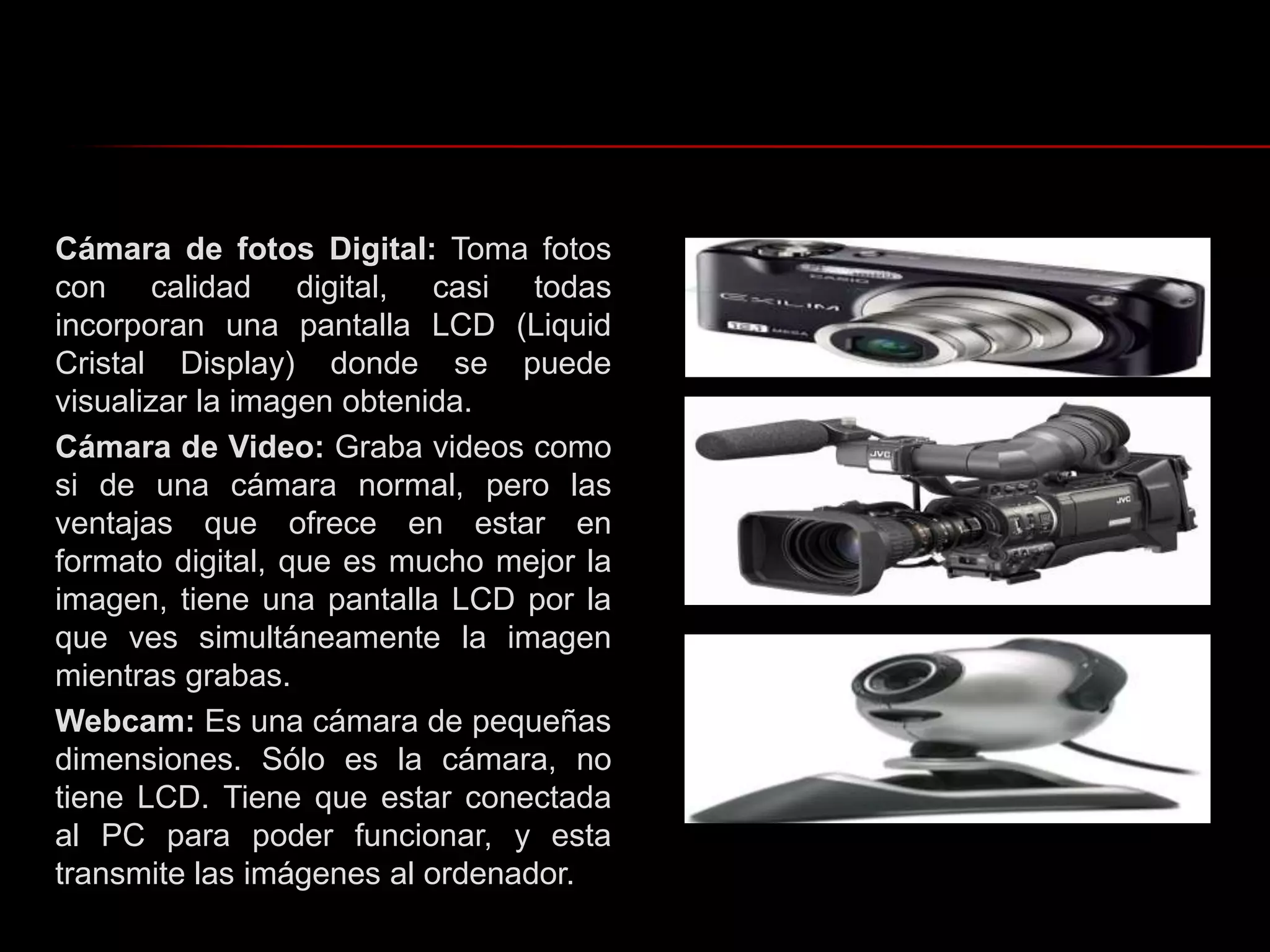Cámara de fotos Digital: Toma fotos con calidad digital, casi todas incorporan una pantalla LCD (Liquid Cristal Display) donde se puede visualizar la imagen obtenida.Cámara de Video: Graba videos como si de una cámara normal, pero las ventajas que ofrece en estar en formato digital, que es mucho mejor la imagen, tiene una pantalla LCD por la que ves simultáneamente la imagen mientras grabas. Webcam: Es una cámara de pequeñas dimensiones. Sólo es la cámara, no tiene LCD. Tiene que estar conectada al PC para poder funcionar, y esta transmite las imágenes al ordenador.