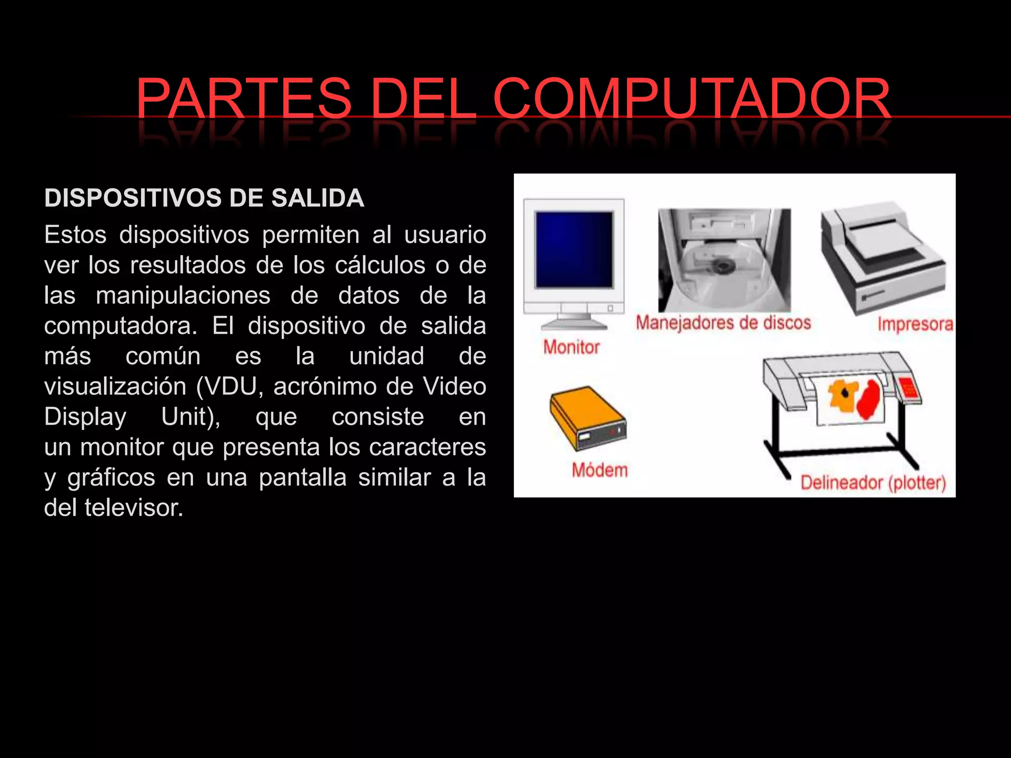 PARTES DEL COMPUTADORDISPOSITIVOS DE SALIDAEstos dispositivos permiten al usuario ver los resultados de los cálculos o de las manipulaciones de datos de la computadora. El dispositivo de salida más común es la unidad de visualización (VDU, acrónimo de Video Display Unit), que consiste en un monitor que presenta los caracteres y gráficos en una pantalla similar a la del televisor.