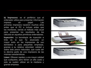 b) Impresora: es el periférico que el ordenador utiliza para presentar información impresa en papel. Las primeras impresora nacieron muchos años antes que el PC e incluso antes que los monitores, siendo el método más usual para presentar los resultados de los cálculos en aquellos primitivos ordenadores.Inyección: La tecnología de inyección a tinta es la que ha alcanzado un mayor éxito en las impresoras de uso doméstico o para pequeñas empresas, gracias a su relativa velocidad, calidad y sobre todo precio reducidos, que suele ser la décima parte de una impresora de las mismas características.Láser: Ofrecen rapidez y una mayor calidad que cualquiera, pero tienen un alto costo y solo se suelen utilizar en la mediana y grande empresa. 