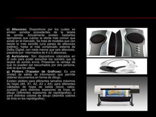 c) Altavoces: Dispositivos por los cuales se emiten sonidos procedentes de la tarjeta de sonido. Actualmente existen bastantes ejemplares que cubren la oferta más común que existe en el mercado. Se trata de modelos que van desde lo más sencillo (una pareja de altavoces estéreo), hasta el más complicado sistema de Dolby Digital, con nada menos que seis altavoces, pasando por  intermedios de 4 o 5 altavoces. d) Auriculares: Son dispositivos colocados en el oído para poder escuchar los sonidos que la tarjeta de sonido envía. Presentan la ventaja de que no pueden ser escuchados por otra persona, solo la que los utiliza.g) Plotters (Trazador de Gráficos): Es una unidad de salida de información que permite obtener documentos en forma de dibujo.Existen plotters para diferentes tamaños máximos de hojas (A0, A1, A2, A3 y A4); para diferentes calidades de hojas de salida (bond, calco, acetato); para distintos espesores de línea de dibujo (diferentes espesores de rapidógrafos), y para distintos colores de dibujo (distintos colores de tinta en los rapidógrafos).