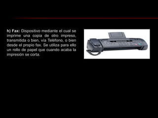 h) Fax: Dispositivo mediante el cual se imprime una copia de otro impreso, transmitida o bien, vía Teléfono, o bien desde el propio fax. Se utiliza para ello un rollo de papel que cuando acaba la impresión se corta.