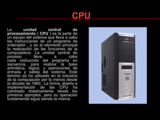 CPULa unidad central de procesamiento ( CPU ) es la parte de un equipo del sistema que lleva a cabo las instrucciones de un programa de ordenador , y es el elemento principal la realización de las funciones de la computadora. La unidad central de proceso lleva a cabo cada instrucción del programa en secuencia, para realizar la base aritmética, lógica, y operaciones de entrada y salida del sistema. Este término se ha utilizado en la industria de la computación por lo menos desde la década de 1960.  La forma, diseño e implementación de las CPU ha cambiado drásticamente desde los primeros ejemplos, pero su operación fundamental sigue siendo la misma.