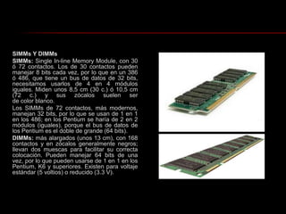 SIMMs Y DIMMsSIMMs: Single In-line Memory Module, con 30 ó 72 contactos. Los de 30 contactos pueden manejar 8 bits cada vez, por lo que en un 386 ó 486, que tiene un bus de datos de 32 bits, necesitamos usarlos de 4 en 4 módulos iguales. Miden unos 8,5 cm (30 c.) ó 10,5 cm (72 c.) y sus zócalos suelen ser de color blanco.Los SIMMs de 72 contactos, más modernos, manejan 32 bits, por lo que se usan de 1 en 1 en los 486; en los Pentium se haría de 2 en 2 módulos (iguales), porque el bus de datos de los Pentium es el doble de grande (64 bits).DIMMs: más alargados (unos 13 cm), con 168 contactos y en zócalos generalmente negros; llevan dos muescas para facilitar su correcta colocación. Pueden manejar 64 bits de una vez, por lo que pueden usarse de 1 en 1 en los Pentium, K6 y superiores. Existen para voltaje estándar (5 voltios) o reducido (3.3 V).