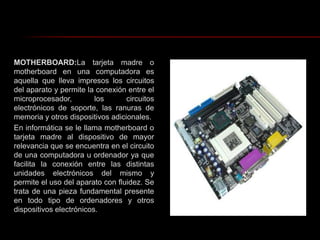 MOTHERBOARD:La tarjeta madre o motherboard en una computadora es aquella que lleva impresos los circuitos del aparato y permite la conexión entre el microprocesador, los circuitos electrónicos de soporte, las ranuras de memoria y otros dispositivos adicionales.En informática se le llama motherboard o tarjeta madre al dispositivo de mayor relevancia que se encuentra en el circuito de una computadora u ordenador ya que facilita la conexión entre las distintas unidades electrónicos del mismo y permite el uso del aparato con fluidez. Se trata de una pieza fundamental presente en todo tipo de ordenadores y otros dispositivos electrónicos.