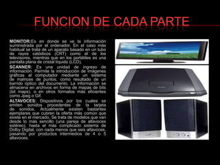 FUNCION DE CADA PARTEMONITOR:Es en donde se ve la información suministrada por el ordenador. En el caso más habitual se trata de un aparato basado en un tubo de rayos catódicos (CRT) como el de los televisores, mientras que en los portátiles es una pantalla plana de cristal líquido (LCD).SCANNER: Es una unidad de ingreso de información. Permite la introducción de imágenes gráficas al computador mediante un sistema de matrices de puntos, como resultado de un barrido óptico del documento. La información se almacena en archivos en forma de mapas de bits (bit maps), o en otros formatos más eficientes como Jpeg o Gif.ALTAVOCES: Dispositivos por los cuales se emiten sonidos procedentes de la tarjeta de sonidos. Actualmente existen bastantes ejemplares que cubren la oferta más común que existe en el mercado. Se trata de modelos que van desde lo más sencillo (una pareja de altavoces estéreo), hasta el más complicado sistema de Dolby Digital, con nada menos que seis altavoces, pasando por productos intermedios de 4 o 5 altavoces.