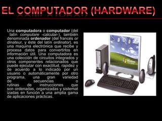 Una computadora o computador (del latín computare -calcular-), también denominada ordenador (del francés ordinateur, y éste del latín ordinator), es una maquina electrónica que recibe y procesa datos para convertirlos en información útil. Una computadora es una colección de circuitos integrados y otros componentes relacionados que puede ejecutar con exactitud, rapidez y de acuerdo a lo indicado por un usuario o automáticamente por otro programa, una gran variedad de secuencias o rutinas de instrucciones que son ordenadas, organizadas y sistematizadas en función a una amplia gama de aplicaciones prácticas.EL COMPUTADOR (HARDWARE)