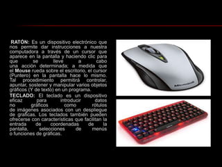 RATÓN: Es un dispositivo electrónico que nos permite dar instrucciones a nuestra computadora a través de un cursor que aparece en la pantalla y haciendo clic para que se lleve a cabo una acción determinada; a medida que el Mouse rueda sobre el escritorio, el cursor (Puntero) en la pantalla hace lo mismo. Tal procedimiento permitirá controlar, apuntar, sostener y manipular varios objetos gráficos (Y de texto) en un programa.TECLADO: El teclado es un dispositivo eficaz para introducir datos no gráficos como rótulos de imágenes asociados con un despliegue de graficas. Los teclados también pueden ofrecerse con características que facilitan la entrada de coordenadas de la pantalla, selecciones de menús o funciones de gráficas.