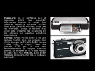 Impresora: es el periférico que el ordenador utiliza para presentar información impresa en papel. Las primeras impresora nacieron muchos años antes que el PC e incluso antes que los monitores, siendo el método más usual para presentar los resultados de los cálculos en aquellos primitivos ordenadores.Cámara: Graba videos como si de una cámara normal, pero las ventajas que ofrece en estar en formato digital, que es mucho mejor la imagen, tiene una pantalla LCD por la que ves simultáneamente la imagen mientras grabas. Se conecta al PC y este recoge el video que has grabado, para poder retocarlo posteriormente con el software adecuado.