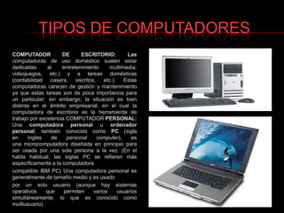 TIPOS DE COMPUTADORESCOMPUTADOR DE ESCRITORIO: Lascomputadoras de uso doméstico suelen estar dedicadas al entretenimiento multimedia, videojuegos, etc.) y a tareas domésticas (contabilidad casera, escritos, etc.). Estas computadoras carecen de gestión y mantenimiento ya que estas tareas son de poca importancia para un particular; sin embargo, la situación es bien distinta en el ámbito empresarial, en el cual la computadora de escritorio es la herramienta de trabajo por excelencia COMPUTADORPERSONAL: Una computadora personal u ordenador personal, también conocida como PC (sigla en ingles de personal computer), es una microcomputadora diseñada en principio para ser usada por una sola persona a la vez. (En el habla habitual, las siglas PC se refieren más específicamente a la computadoracompatible IBM PC) Una computadora personal es generalmente de tamaño medio y es usado por un solo usuario (aunque hay sistemas operativos que permiten varios usuarios simultáneamente, lo que es conocido como multiusuario)
