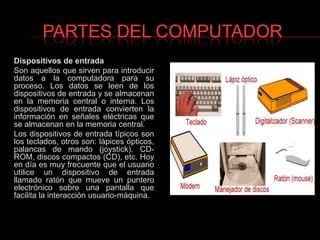 PARTES DEL COMPUTADORDispositivos de entradaSon aquellos que sirven para introducir datos a la computadora para su proceso. Los datos se leen de los dispositivos de entrada y se almacenan en la memoria central o interna. Los dispositivos de entrada convierten la información en señales eléctricas que se almacenan en la memoria central.Los dispositivos de entrada típicos son los teclados, otros son: lápices ópticos, palancas de mando (joystick), CD-ROM, discos compactos (CD), etc. Hoy en día es muy frecuente que el usuario utilice un dispositivo de entrada llamado ratón que mueve un puntero electrónico sobre una pantalla que facilita la interacción usuario-máquina.
