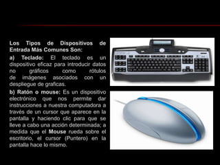 Los Tipos de Dispositivos de Entrada Más Comunes Son:a) Teclado: El teclado es un dispositivo eficaz para introducir datos no gráficos como rótulos de imágenes asociados con un despliegue de graficas.b) Ratón o mouse: Es un dispositivo electrónico que nos permite dar instrucciones a nuestra computadora a través de un cursor que aparece en la pantalla y haciendo clic para que se lleve a cabo una acción determinada; a medida que el Mouse rueda sobre el escritorio, el cursor (Puntero) en la pantalla hace lo mismo.