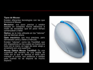 Tipos de Mouse: Existen diferentes tecnologías con las que funciona el Mouse:Mecánica: era poco precisa y estaba basada en contactos físicos eléctricos a modo de escobillas que en poco tiempo comenzaban a fallar.Óptica: es la más utilizada en los "ratones" que se fabrican ahora.Opto mecánica: son muy precisos, pero demasiado caros y fallan a menudo.Existen "ratones", como los TrackBall, que son dispositivos en los cuales se mueve una bola con la mano, en lugar de estar abajo y arrastrarla por una superficie.Mouse Óptico Mouse TrackBall: Es una superficie del tamaño de una tarjeta de visita por la que se desliza el dedo para manejar el cursor, son estáticos e ideales para cuando no se dispone de mucho espacio.