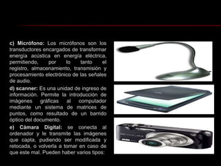 c) Micrófono: Los micrófonos son los transductores encargados de transformar energía acústica en energía eléctrica, permitiendo, por lo tanto el registro, almacenamiento, transmisión y procesamiento electrónico de las señales de audio.d) scanner: Es una unidad de ingreso de información. Permite la introducción de  imágenes gráficas al computador mediante un sistema de matrices de puntos, como resultado de un barrido óptico del documento.e) Cámara Digital: se conecta al ordenador y le transmite las imágenes que capta, pudiendo ser modificada y retocada, o volverla a tomar en caso de que este mal. Pueden haber varios tipos: