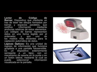 Lector de Código de Barras: Dispositivo que mediante un haz de laser lee dibujos formados por barras y espacios paralelos, que codifica información mediante anchuras relativas de estos elementos. Los códigos de barras representan datos en una forma legible por el ordenador, y son uno de los medios más eficientes para la captación automática de datos. Lápices Ópticos: Es una unidad de ingreso de información que funciona acoplada a una pantalla fotosensible. Es un dispositivo exteriormente semejante a un lápiz, con un mecanismo de resorte en la punta o en un botón lateral, mediante el cual se puede seleccionar información visualizada en la pantalla.
