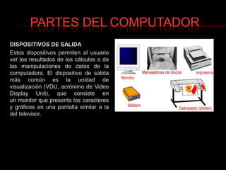 PARTES DEL COMPUTADORDISPOSITIVOS DE SALIDAEstos dispositivos permiten al usuario ver los resultados de los cálculos o de las manipulaciones de datos de la computadora. El dispositivo de salida más común es la unidad de visualización (VDU, acrónimo de Video Display Unit), que consiste en un monitor que presenta los caracteres y gráficos en una pantalla similar a la del televisor.