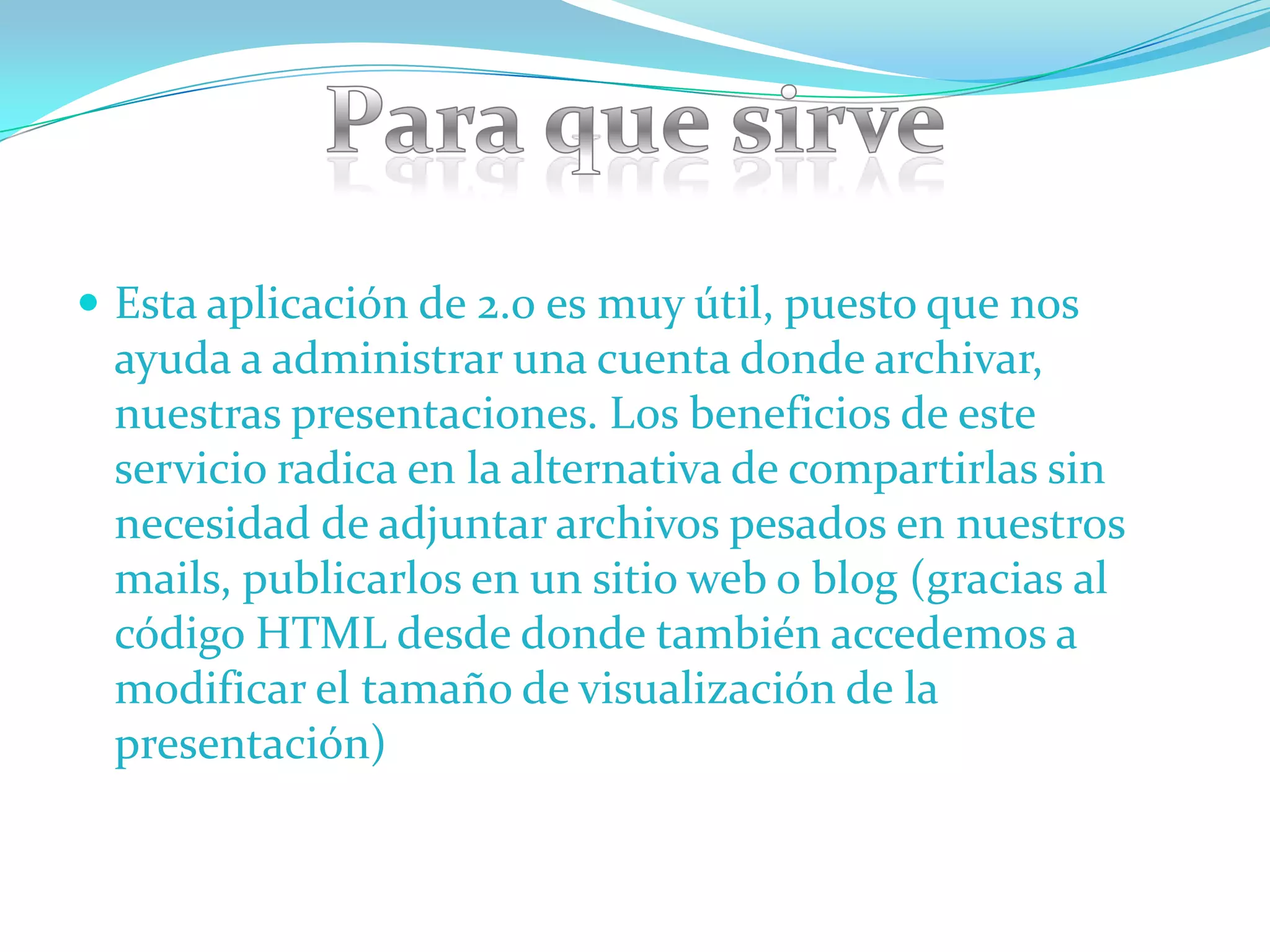  Esta aplicación de 2.0 es muy útil, puesto que nos
 ayuda a administrar una cuenta donde archivar,
 nuestras presentaciones. Los beneficios de este
 servicio radica en la alternativa de compartirlas sin
 necesidad de adjuntar archivos pesados en nuestros
 mails, publicarlos en un sitio web o blog (gracias al
 código HTML desde donde también accedemos a
 modificar el tamaño de visualización de la
 presentación)
 