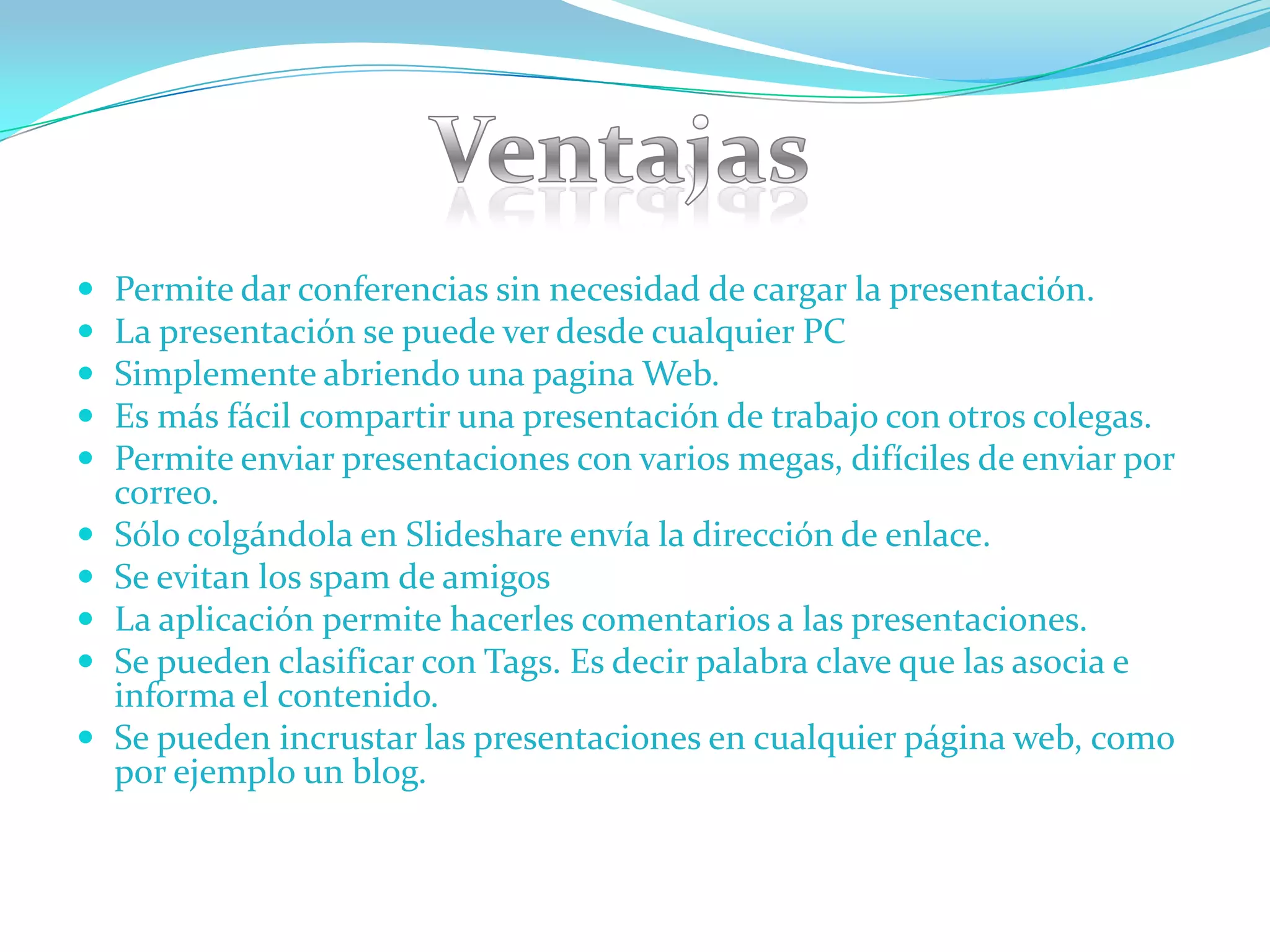    Permite dar conferencias sin necesidad de cargar la presentación.
   La presentación se puede ver desde cualquier PC
   Simplemente abriendo una pagina Web.
   Es más fácil compartir una presentación de trabajo con otros colegas.
   Permite enviar presentaciones con varios megas, difíciles de enviar por
    correo.
   Sólo colgándola en Slideshare envía la dirección de enlace.
   Se evitan los spam de amigos
   La aplicación permite hacerles comentarios a las presentaciones.
   Se pueden clasificar con Tags. Es decir palabra clave que las asocia e
    informa el contenido.
   Se pueden incrustar las presentaciones en cualquier página web, como
    por ejemplo un blog.
 