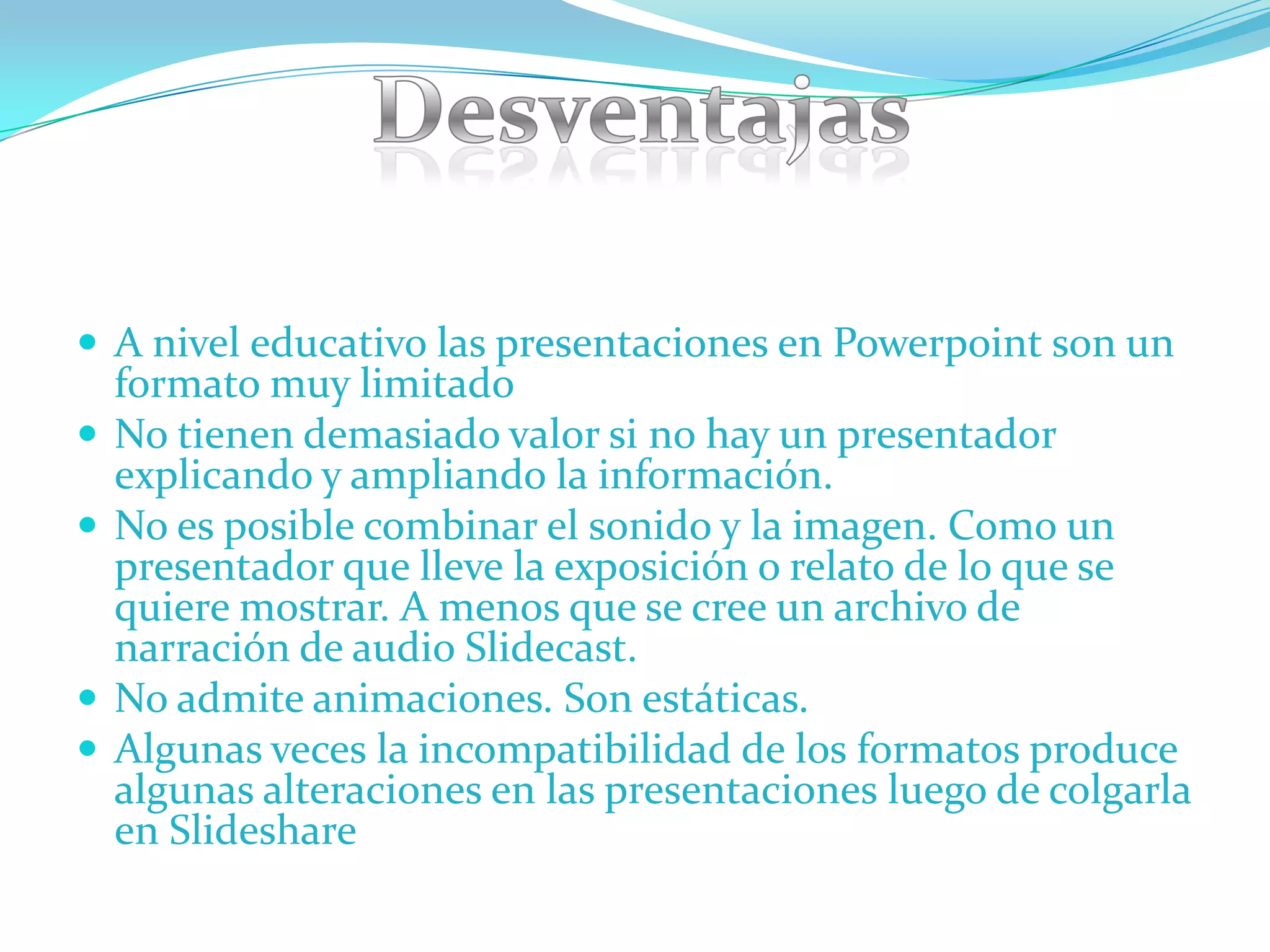  A nivel educativo las presentaciones en Powerpoint son un
    formato muy limitado
   No tienen demasiado valor si no hay un presentador
    explicando y ampliando la información.
   No es posible combinar el sonido y la imagen. Como un
    presentador que lleve la exposición o relato de lo que se
    quiere mostrar. A menos que se cree un archivo de
    narración de audio Slidecast.
   No admite animaciones. Son estáticas.
   Algunas veces la incompatibilidad de los formatos produce
    algunas alteraciones en las presentaciones luego de colgarla
    en Slideshare
 