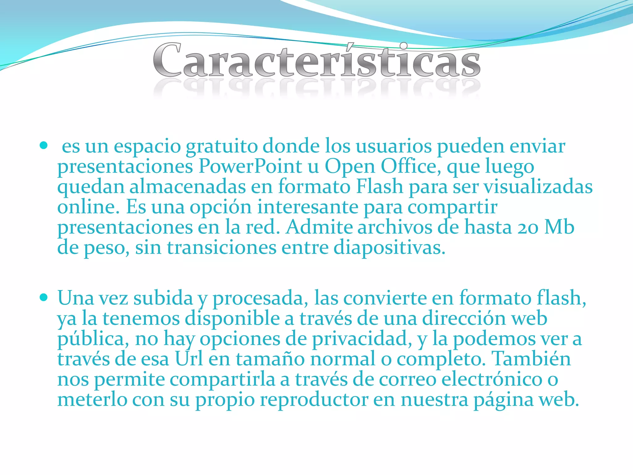  es un espacio gratuito donde los usuarios pueden enviar
  presentaciones PowerPoint u Open Office, que luego
  quedan almacenadas en formato Flash para ser visualizadas
  online. Es una opción interesante para compartir
  presentaciones en la red. Admite archivos de hasta 20 Mb
  de peso, sin transiciones entre diapositivas.

 Una vez subida y procesada, las convierte en formato flash,
  ya la tenemos disponible a través de una dirección web
  pública, no hay opciones de privacidad, y la podemos ver a
  través de esa Url en tamaño normal o completo. También
  nos permite compartirla a través de correo electrónico o
  meterlo con su propio reproductor en nuestra página web.
 
