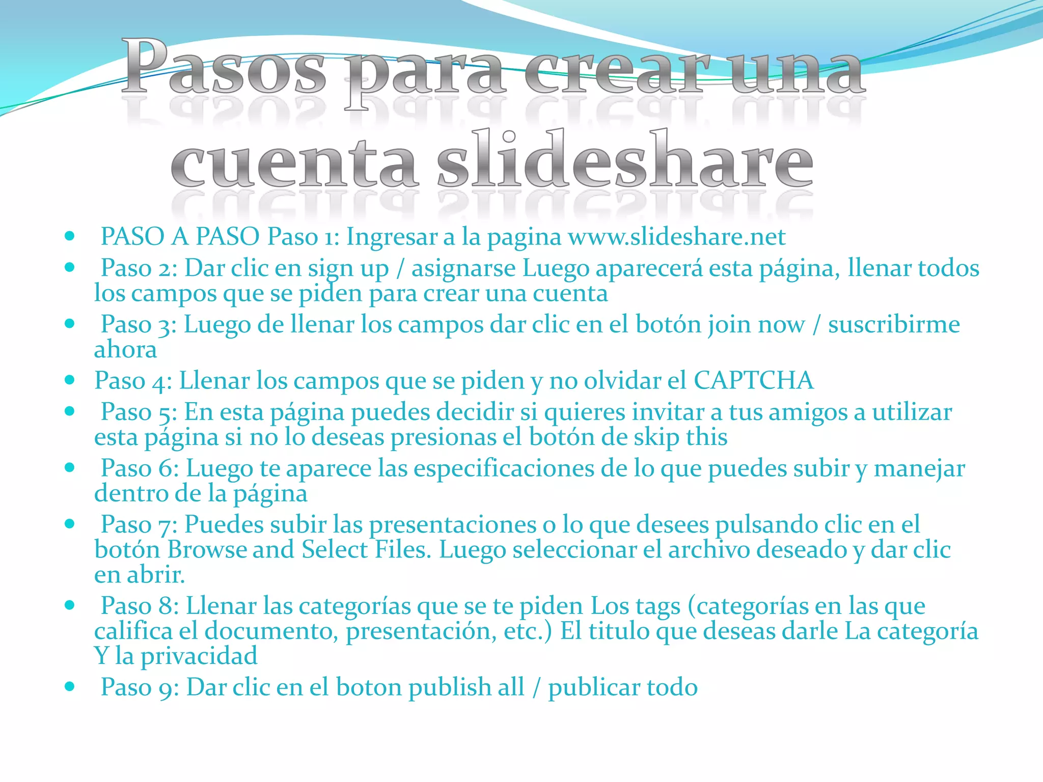  PASO A PASO Paso 1: Ingresar a la pagina www.slideshare.net
 Paso 2: Dar clic en sign up / asignarse Luego aparecerá esta página, llenar todos
  los campos que se piden para crear una cuenta
 Paso 3: Luego de llenar los campos dar clic en el botón join now / suscribirme
  ahora
 Paso 4: Llenar los campos que se piden y no olvidar el CAPTCHA
 Paso 5: En esta página puedes decidir si quieres invitar a tus amigos a utilizar
    esta página si no lo deseas presionas el botón de skip this
    Paso 6: Luego te aparece las especificaciones de lo que puedes subir y manejar
    dentro de la página
    Paso 7: Puedes subir las presentaciones o lo que desees pulsando clic en el
    botón Browse and Select Files. Luego seleccionar el archivo deseado y dar clic
    en abrir.
    Paso 8: Llenar las categorías que se te piden Los tags (categorías en las que
    califica el documento, presentación, etc.) El titulo que deseas darle La categoría
    Y la privacidad
    Paso 9: Dar clic en el boton publish all / publicar todo
 