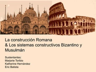 La construcción Romana
& Los sistemas constructivos Bizantino y
Musulmán
Sustentantes:
Marjorie Toribio
Katherine Hernández
Eric Batista
 