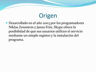 Origen
 Desarrollado en el año 2003 por los programadores
Niklas Zennstrm y Janus Friis, Skype ofrece la
posibilidad de que sus usuarios utilicen el servicio
mediante un simple registro y la instalación del
programa.
 