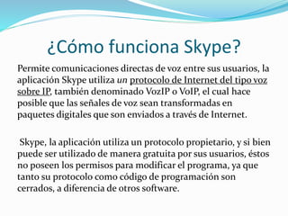 ¿Cómo funciona Skype?
Permite comunicaciones directas de voz entre sus usuarios, la
aplicación Skype utiliza un protocolo de Internet del tipo voz
sobre IP, también denominado VozIP o VoIP, el cual hace
posible que las señales de voz sean transformadas en
paquetes digitales que son enviados a través de Internet.
Skype, la aplicación utiliza un protocolo propietario, y si bien
puede ser utilizado de manera gratuita por sus usuarios, éstos
no poseen los permisos para modificar el programa, ya que
tanto su protocolo como código de programación son
cerrados, a diferencia de otros software.
 