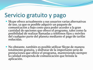 Servicio gratuito y pago
 Skype ofrece actualmente a sus usuarios varias alternativas
de uso, ya que es posible adquirir un paquete de
comunicación a bajo costo para poder acceder a la gran
cantidad de opciones que ofrece el programa, tales como la
posibilidad de realizar llamadas a teléfonos fijos y móviles
del cualquier parte del planeta mediante el pago de tarifas
reducidas.
 No obstante, también es posible utilizar Skype de manera
totalmente gratuita, y disfrutar de la importante serie de
prestaciones que ofrece el programa, manteniendo siempre
la calidad estupenda de comunicación que brinda la
aplicación.
 