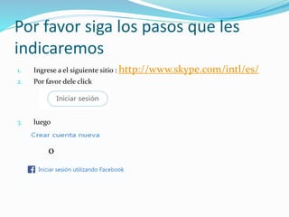 Por favor siga los pasos que les
indicaremos
1. Ingrese a el siguiente sitio : http://www.skype.com/intl/es/
2. Por favor dele click
3. luego
o
 
