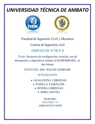 Facultad de Ingeniería Civil y Mecánica
Carrera de Ingeniería civil
EMPLEO DE N’TICS II
Tema: Secuencia de configuración, creación, uso de
documentos y diapositivas subidos al SLIDERSHARE, en
dos formas
PROFESOR: ING. WILIAN ANDRADE
INTEGRANTES:
 GUALOTUÑA CHRISTIAN
 PADILLA YAQUELINE
 RIVERA CHRISTIAN
 SORIA MAYRA
SEMESTRE:
SEGUNDO “A”
AMBATO-ECUADOR
UNIVERSIDAD TÉCNICA DE AMBATO
 