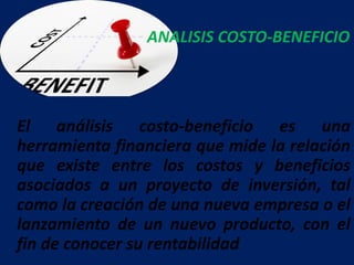 El análisis costo-beneficio es una
herramienta financiera que mide la relación
que existe entre los costos y beneficios
asociados a un proyecto de inversión, tal
como la creación de una nueva empresa o el
lanzamiento de un nuevo producto, con el
fin de conocer su rentabilidad
ANALISIS COSTO-BENEFICIO
 